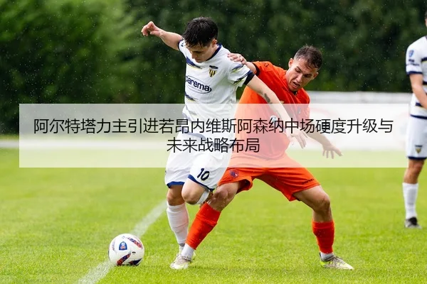 阿尔特塔力主引进若昂内维斯阿森纳中场硬度升级与未来战略布局